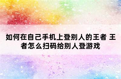 如何在自己手机上登别人的王者 王者怎么扫码给别人登游戏